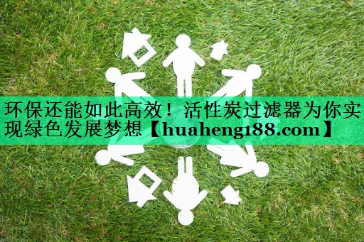 环保还能如此高效！活性炭过滤器为你实现绿色发展梦想