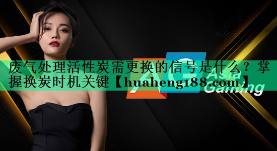 废气处理活性炭需更换的信号是什么？掌握换炭时机关键