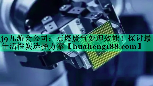 j9九游会公司：点燃废气处理效能！探讨最佳活性炭选择方案