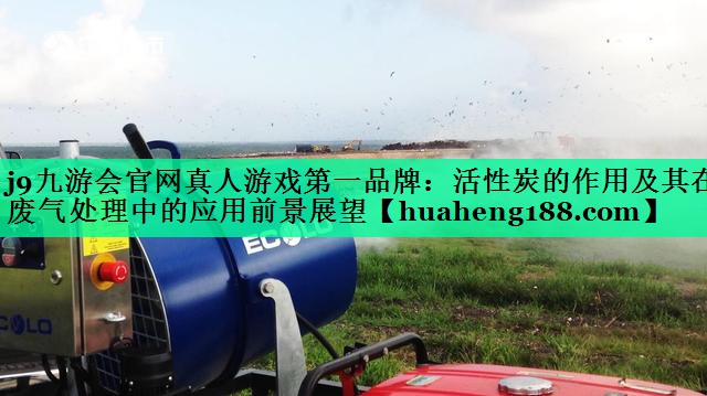 j9九游会官网真人游戏第一品牌：活性炭的作用及其在废气处理中的应用前景展望