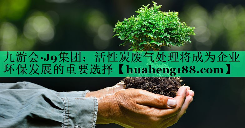 九游会·J9集团：活性炭废气处理将成为企业环保发展的重要选择