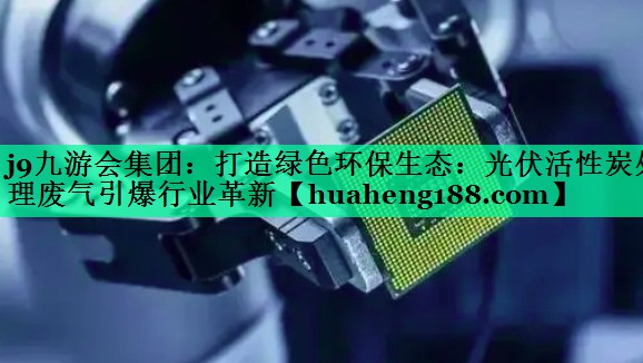 j9九游会集团：打造绿色环保生态：光伏活性炭处理废气引爆行业革新
