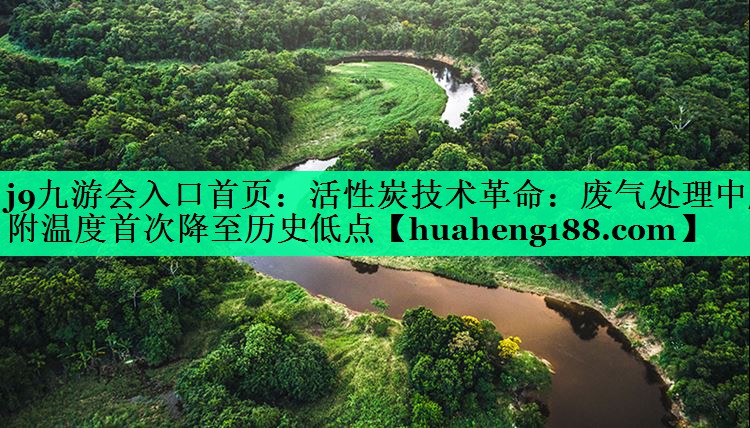 j9九游会入口首页：活性炭技术革命：废气处理中脱附温度首次降至历史低点