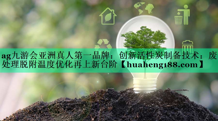 ag九游会亚洲真人第一品牌：创新活性炭制备技术：废气处理脱附温度优化再上新台阶