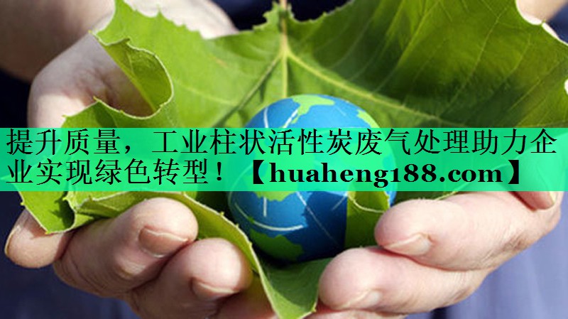 提升质量，工业柱状活性炭废气处理助力企业实现绿色转型！