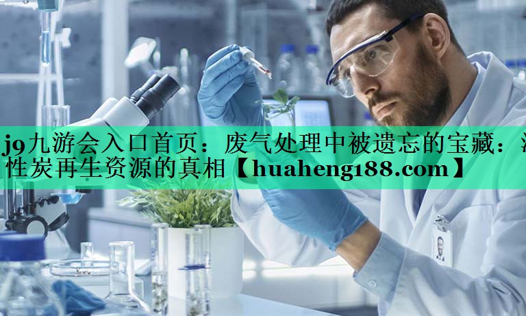 j9九游会入口首页：废气处理中被遗忘的宝藏：活性炭再生资源的真相