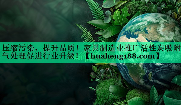 压缩污染，提升品质！家具制造业推广活性炭吸附废气处理促进行业升级！