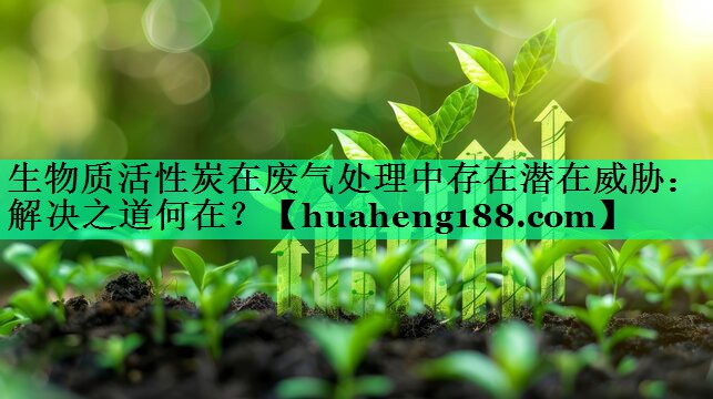 生物质活性炭在废气处理中存在潜在威胁：解决之道何在？
