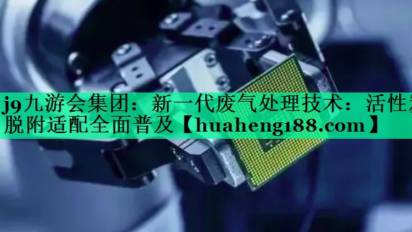 j9九游会集团：新一代废气处理技术：活性炭脱附适配全面普及