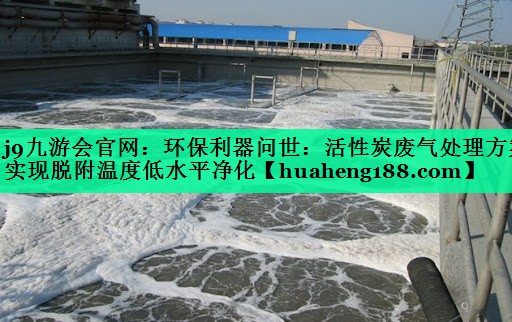 j9九游会官网：环保利器问世：活性炭废气处理方案实现脱附温度低水平净化