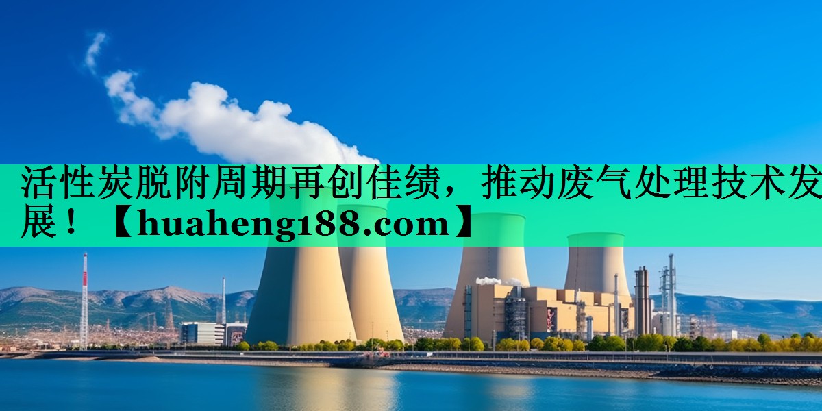 活性炭脱附周期再创佳绩，推动废气处理技术发展！