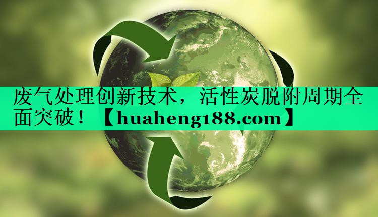 废气处理创新技术，活性炭脱附周期全面突破！