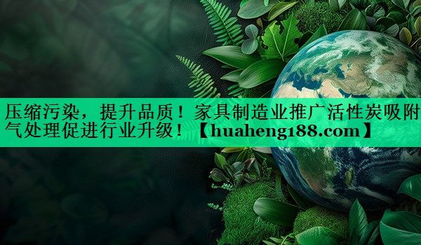 压缩污染，提升品质！家具制造业推广活性炭吸附废气处理促进行业升级！