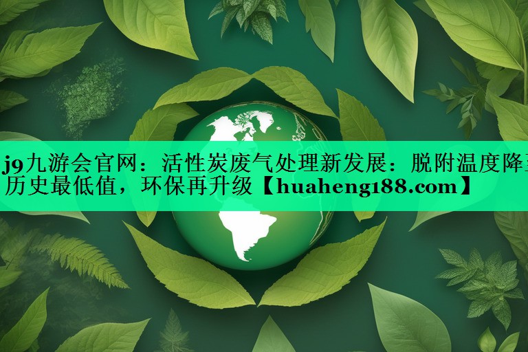 活性炭废气处理新发展：脱附温度降至历史最低值，环保再升级