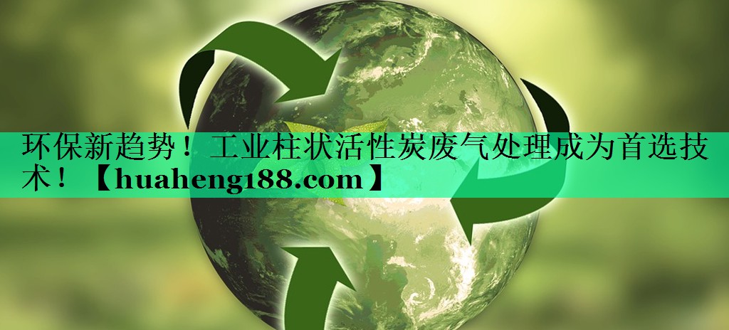 环保新趋势！工业柱状活性炭废气处理成为首选技术！
